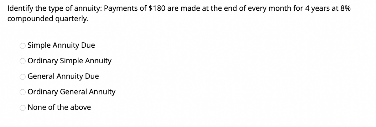 Identify the type of annuity: Payments of $180 are made at the end of every month for 4 years at 8%
compounded quarterly.
Simple Annuity Due
Ordinary Simple Annuity
General Annuity Due
O Ordinary General Annuity
O None of the above
OOOOO