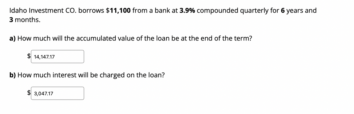 Idaho Investment CO. borrows $11,100 from a bank at 3.9% compounded quarterly for 6 years and
3 months.
a) How much will the accumulated value of the loan be at the end of the term?
$14,147.17
b) How much interest will be charged on the loan?
$3,047.17