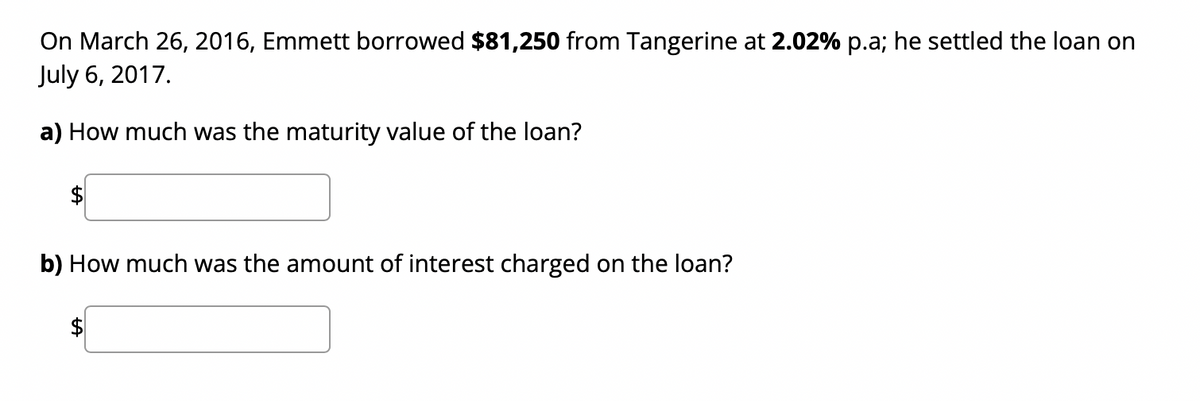On March 26, 2016, Emmett borrowed $81,250 from Tangerine at 2.02% p.a; he settled the loan on
July 6, 2017.
a) How much was the maturity value of the loan?
b) How much was the amount of interest charged on the loan?
$