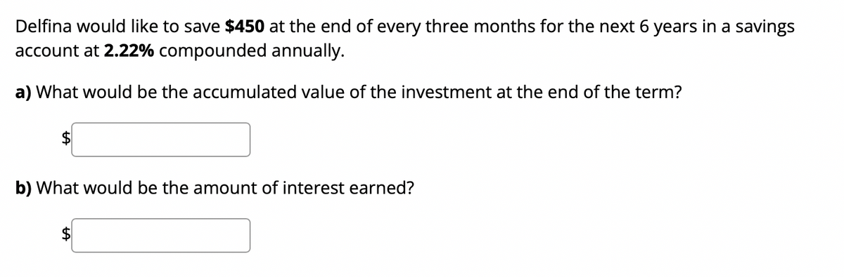 Delfina would like to save $450 at the end of every three months for the next 6 years in a savings
account at 2.22% compounded annually.
a) What would be the accumulated value of the investment at the end of the term?
b) What would be the amount of interest earned?