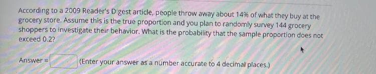 According to a 2009 Reader's Digest article, people throw away about 14% of what they buy at the
grocery store. Assume this is the true proportion and you plan to randomly survey 144 grocery
shoppers to investigate their behavior. What is the probability that the sample proportion does not
exceed 0.2?
Answer =
(Enter your answer as a number accurate to 4 decimal places.)
