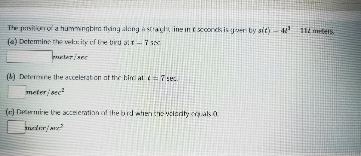 The position of a hummingbird flying along a straight line in t seconds is given by s(t) = 4t°
11t meters.
(a) Determine the velocity of the bird at t = 7 sec.
meter/sec
(b) Determine the acceleration of the bird at t = 7 seC.
meter/sec?
(c) Determine the acceleration of the bird when the velocity equals 0.
meter/sec?
