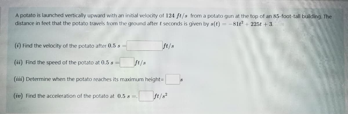 A potato is launched vertically upward with an initial velocity of 124 ft/s from a potato gun at the top of an 85-foot-tall building. The
distance in feet that the potato travels from the ground after t seconds is given by s(t) = -81t2 + 225t + 3.
(i) Find the velocity of the potato after 0.5 s
ft/s
(ii) Find the speed of the potato at 0.5 s
ft/s
(iii) Determine when the potato reaches its maximum height=
(iv) Find the acceleration of the potato at 0.5 s .
ft/s
