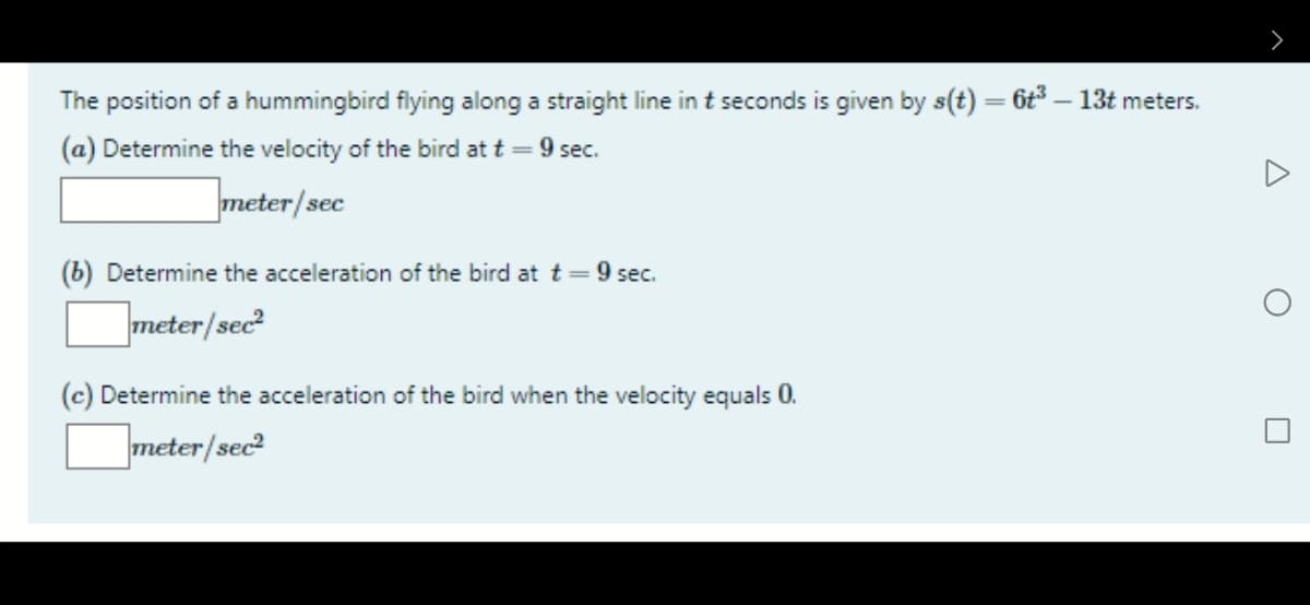 The position of a hummingbird flying along a straight line in t seconds is given by s(t) = 6t – 13t meters.
(a) Determine the velocity of the bird at t = 9 sec.
meter/sec
(b) Determine the acceleration of the bird at t=9 sec.
meter/sec
(c) Determine the acceleration of the bird when the velocity equals 0.
meter/sec
