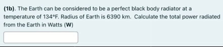 (1b). The Earth can be considered to be a perfect black body radiator at a
temperature of 134°F. Radius of Earth is 6390 km. Calculate the total power radiated
from the Earth in Watts (W)
