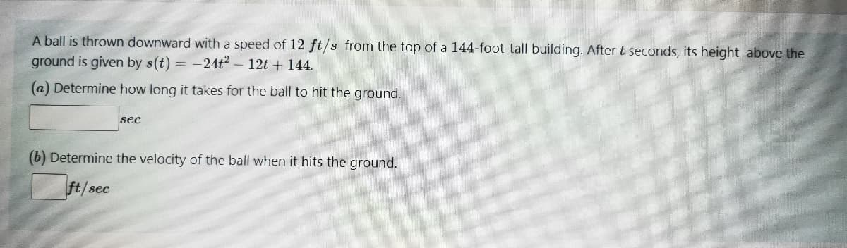 A ball is thrown downward with a speed of 12 ft/s from the top of a 144-foot-tall building. After t seconds, its height above the
ground is given by s(t) = -24t?
12t + 144.
(a) Determine how long it takes for the ball to hit the ground.
sec
(b) Determine the velocity of the ball when it hits the ground.
ft/sec
