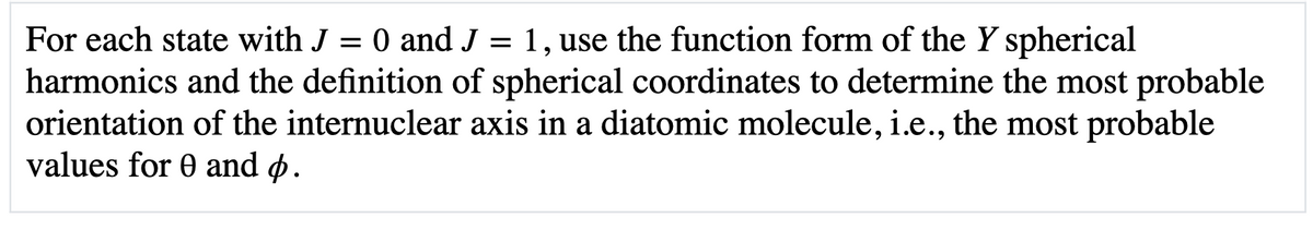 For each state with J = 0 and J = 1, use the function form of the Y spherical
harmonics and the definition of spherical coordinates to determine the most probable
orientation of the internuclear axis in a diatomic molecule, i.e., the most probable
values for 0 and p.
