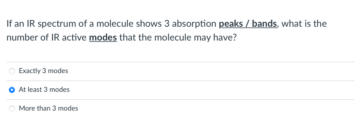If an IR spectrum of a molecule shows 3 absorption peaks / bands, what is the
number of IR active modes that the molecule may have?
Exactly 3 modes
At least 3 modes
More than 3 modes
