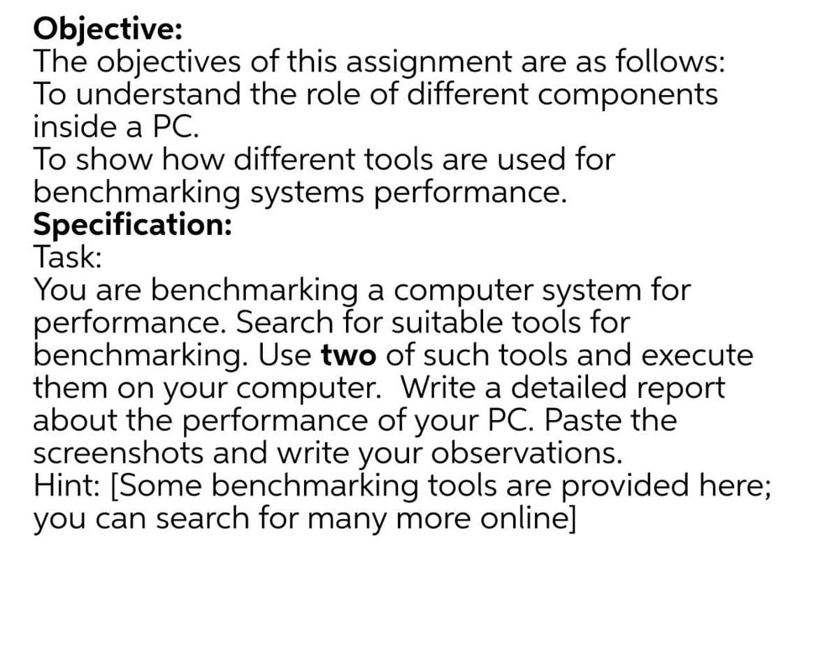 Objective:
The objectives of this assignment are as follows:
To understand the role of different components
inside a PC.
To show how different tools are used for
benchmarking systems performance.
Specification:
Task:
You are benchmarking a computer system for
performance. Search for suitable tools for
benchmarking. Use two of such tools and execute
them on your computer. Write a detailed report
about the performance of your PC. Paste the
screenshots and write your observations.
Hint: [Some benchmarking tools are provided here;
you can search for many more online]
