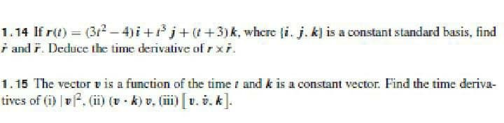 1.14 If r(t) = (3r2-4)i +j+(t+3)k, where (i. j. k) is a constant standard basis, find
i and r. Deduce the time derivative of rxi.
1.15 The vector v is a function of the time t and k is a constant vector. Find the time deriva-
tives of (i) v. (ii) (v - k) v, (iii) v. v. k].
