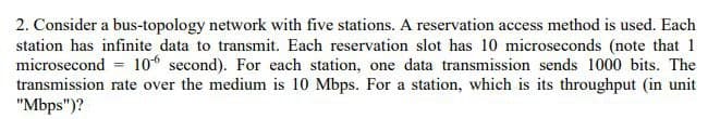 2. Consider a bus-topology network with five stations. A reservation access method is used. Each
station has infinite data to transmit. Each reservation slot has 10 microseconds (note that 1
microsecond = 106 second). For each station, one data transmission sends 1000 bits. The
transmission rate over the medium is 10 Mbps. For a station, which is its throughput (in unit
"Mbps")?
