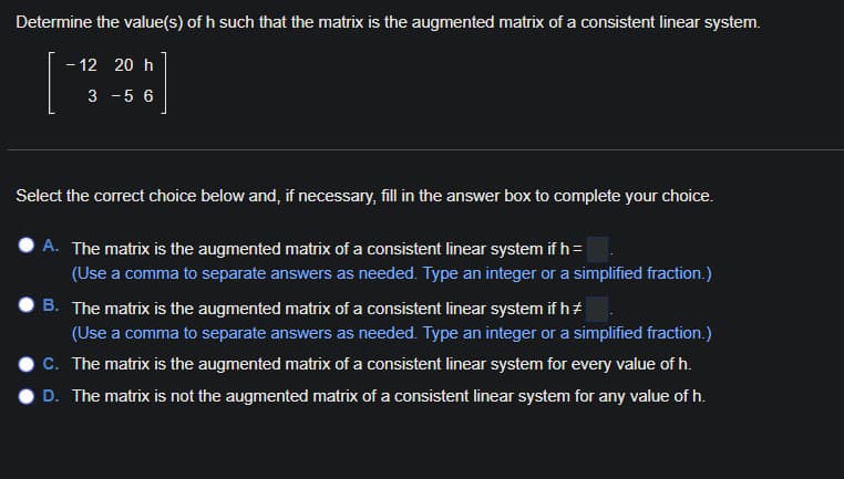 Determine the value(s) of h such that the matrix is the augmented matrix of a consistent linear system.
- 12 20 h
3 -5 6
Select the correct choice below and, if necessary, fill in the answer box to complete your choice.
A. The matrix is the augmented matrix of a consistent linear system if h =
(Use a comma to separate answers as needed. Type an integer or a simplified fraction.)
B. The matrix is the augmented matrix of a consistent linear system if h+
(Use a comma to separate answers as needed. Type an integer or a simplified fraction.)
C. The matrix is the augmented matrix of a consistent linear system for every value of h.
D. The matrix is not the augmented matrix of a consistent linear system for any value of h.
