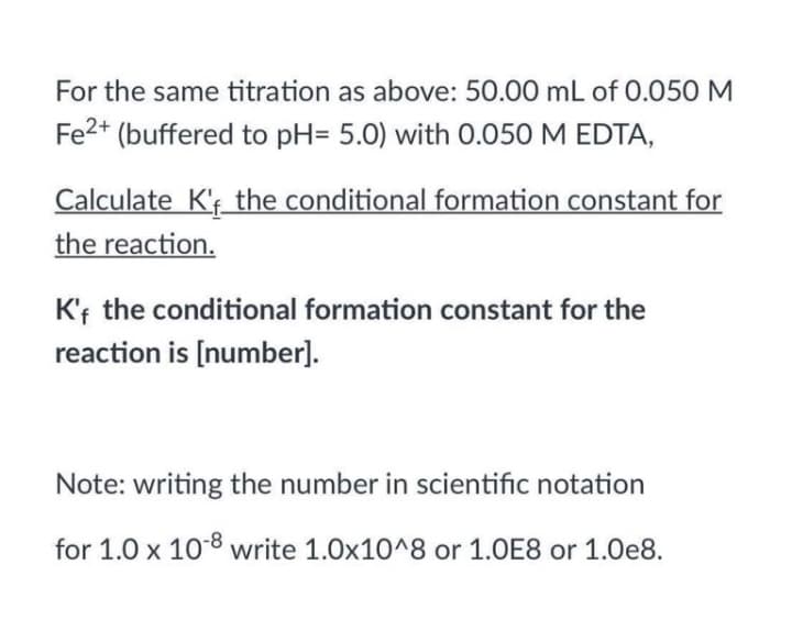 For the same titration as above: 50.00 mL of 0.050 M
Fe2+
(buffered to pH= 5.0) with 0.050 M EDTA,
Calculate K'f the conditional formation constant for
the reaction.
K'f the conditional formation constant for the
reaction is [number].
Note: writing the number in scientific notation
for 1.0 x 108 write 1.0x10^8 or 1.0E8 or 1.0e8.
