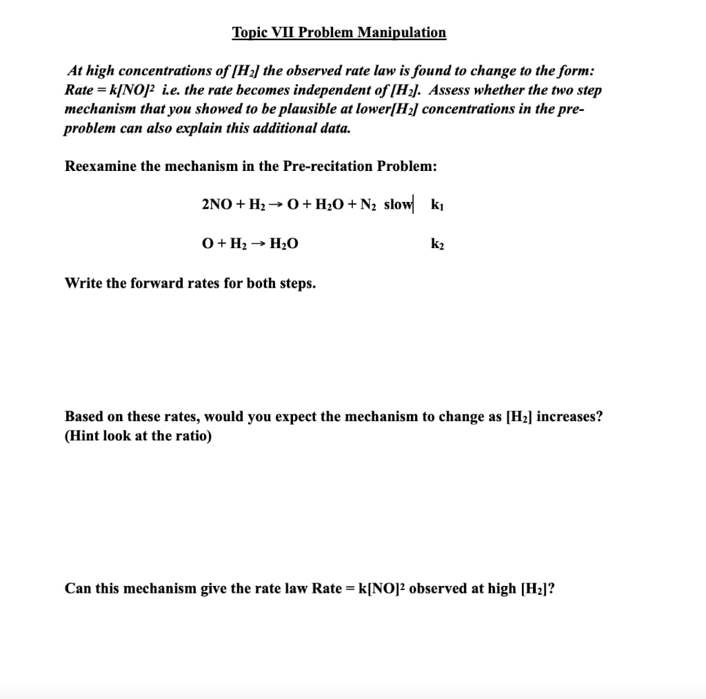 Topic VII Problem Manipulation
At high concentrations of [H2] the observed rate law is found to change to the form:
Rate = k[NO]? ie. the rate becomes independent of [H2]. Assess whether the two step
mechanism that you showed to be plausible at lower[H2] concentrations in the pre-
problem can also explain this additional data.
Reexamine the mechanism in the Pre-recitation Problem:
2NO + H2 → O+ H2O+ N2 slow ki
0+ H2 → H2O
k2
Write the forward rates for both steps.
Based on these rates, would you expect the mechanism to change as [H2] increases?
(Hint look at the ratio)
Can this mechanism give the rate law Rate = k[NO]² observed at high [H2]?
