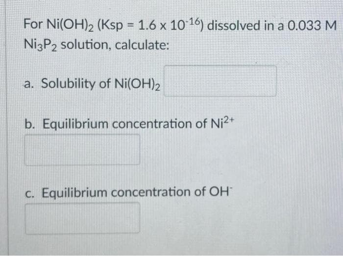 For Ni(OH)2 (Ksp 1.6 x 10 16) dissolved in a 0.033 M
NizP2 solution, calculate:
%3D
a. Solubility of Ni(OH)2
b. Equilibrium concentration of Ni2+
C. Equilibrium concentration of OH
