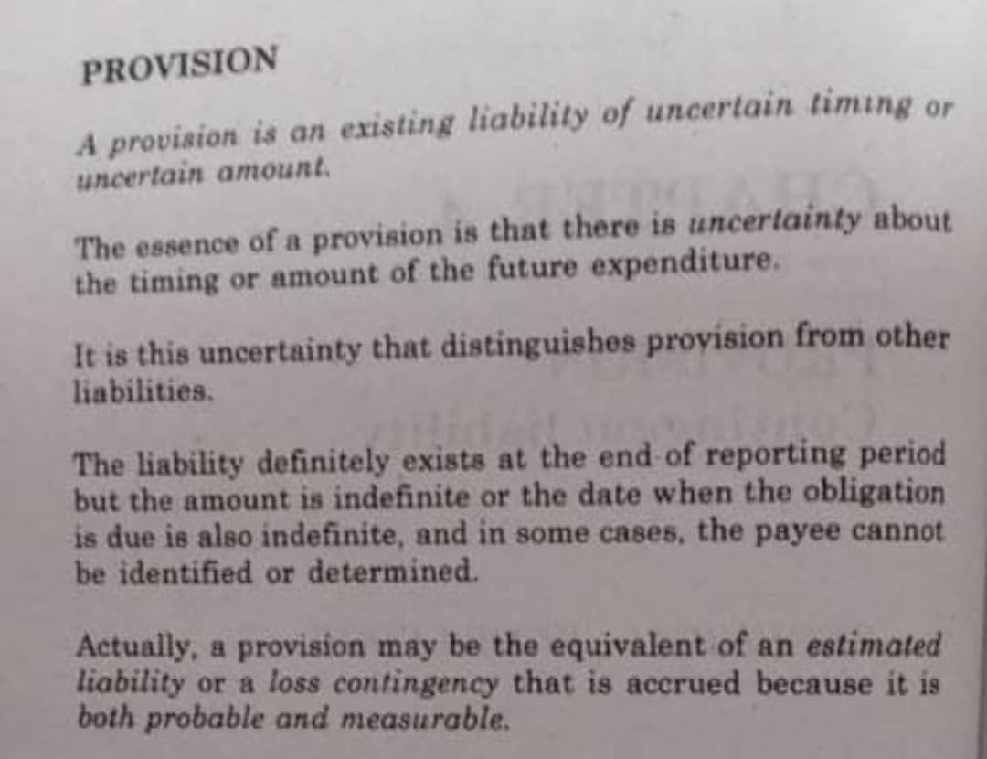 PROVISION
A provision is an existing liability of uncertain timing or
uncertain amount.
The essence of a provision is that there is uncertainty about
the timing or amount of the future expenditure.
It is this uncertainty that distinguishes provision from other
liabilities.
The liability definitely exists at the end of reporting period
but the amount is indefinite or the date when the obligation
is due is also indefinite, and in some cases, the payee cannot
be identified or determined.
Actually, a provision may be the equivalent of an estimated
liability or a loss contingency that is accrued because it is
both probable and measurable.
