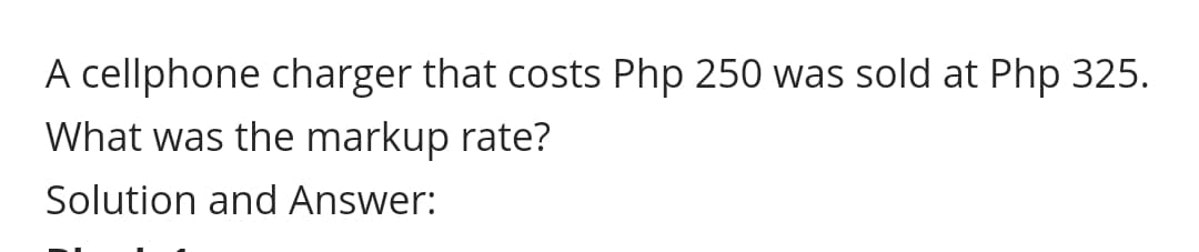 A cellphone charger that costs Php 250 was sold at Php 325.
What was the markup rate?
Solution and Answer:
