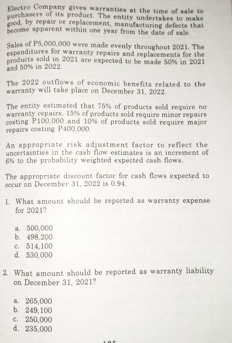 Electro Company gives warranties at the time of sale to
purchasers of its product. The entity undertakes to make
good, by repair or replacement, manufacturing defects that
become apparent within one year from the date of sale.
Sales of P5,000,000 were made evenly throughout 2021. The
expenditures for warranty repairs and replacements for the
products sold in 2021 are expected to be made 50% in 2021
and 50% in 2022.
The 2022 outflows of economic benefits related to the
warranty will take place on December 31, 2022.
The entity estimated that 75% of products sold require no
warranty repairs, 15% of products sold require minor repairs
costing P100,000 and 10% of products sold require major
repairs costing P400,000.
An appropriate risk adjustment factor to reflect the
uncertainties in the cash flow estimates is an increment of
6% to the probability weighted expected cash flows.
The appropriate discount factor for cash flows expected to
occur on December 31, 2022 is 0.94.
1. What amount should be reported as warranty expense
for 2021?
a. 500,000
b. 498,200
c. 514,100
d. 530,000
2. What amount should be reported as warranty liability
on December 31, 2021?
a. 265,000
b. 249,100
c. 250,000
d. 235,000
105
