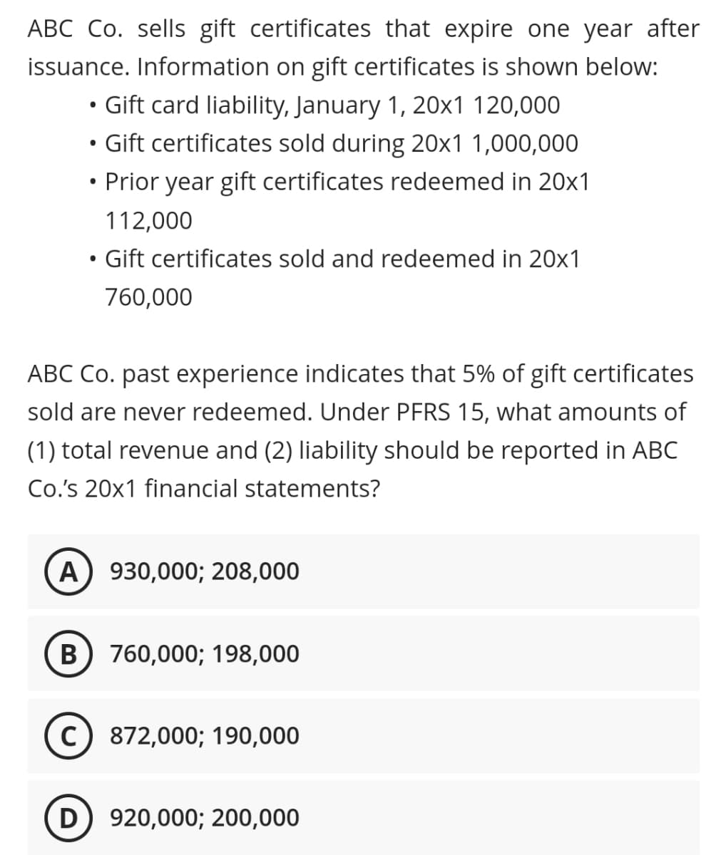 ABC Co. sells gift certificates that expire one year after
issuance. Information on gift certificates is shown below:
Gift card liability, January 1, 20x1 120,000
Gift certificates sold during 20x1 1,000,000
Prior year gift certificates redeemed in 20x1
112,000
Gift certificates sold and redeemed in 20x1
760,000
ABC Co. past experience indicates that 5% of gift certificates
sold are never redeemed. Under PFRS 15, what amounts of
(1) total revenue and (2) liability should be reported in ABC
Co's 20x1 financial statements?
А
930,000; 208,000
В
760,000; 198,000
872,000; 190,000
D
920,000; 200,000
