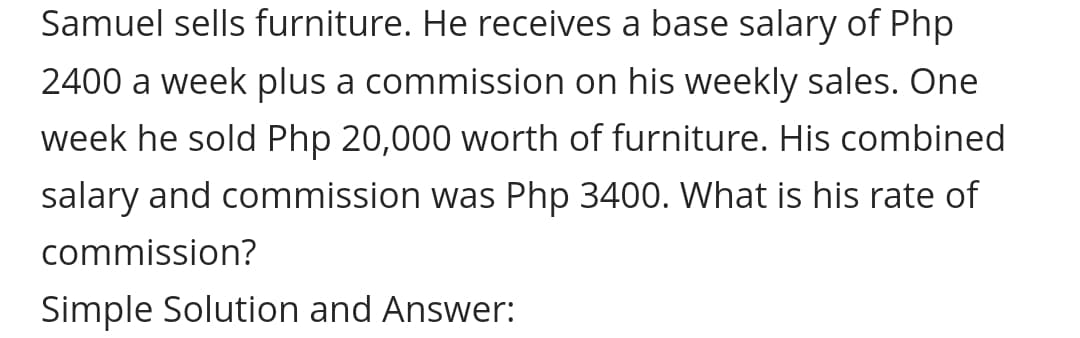 Samuel sells furniture. He receives a base salary of Php
2400 a week plus a commission on his weekly sales. One
week he sold Php 20,000 worth of furniture. His combined
salary and commission was Php 3400. What is his rate of
commission?
Simple Solution and Answer:
