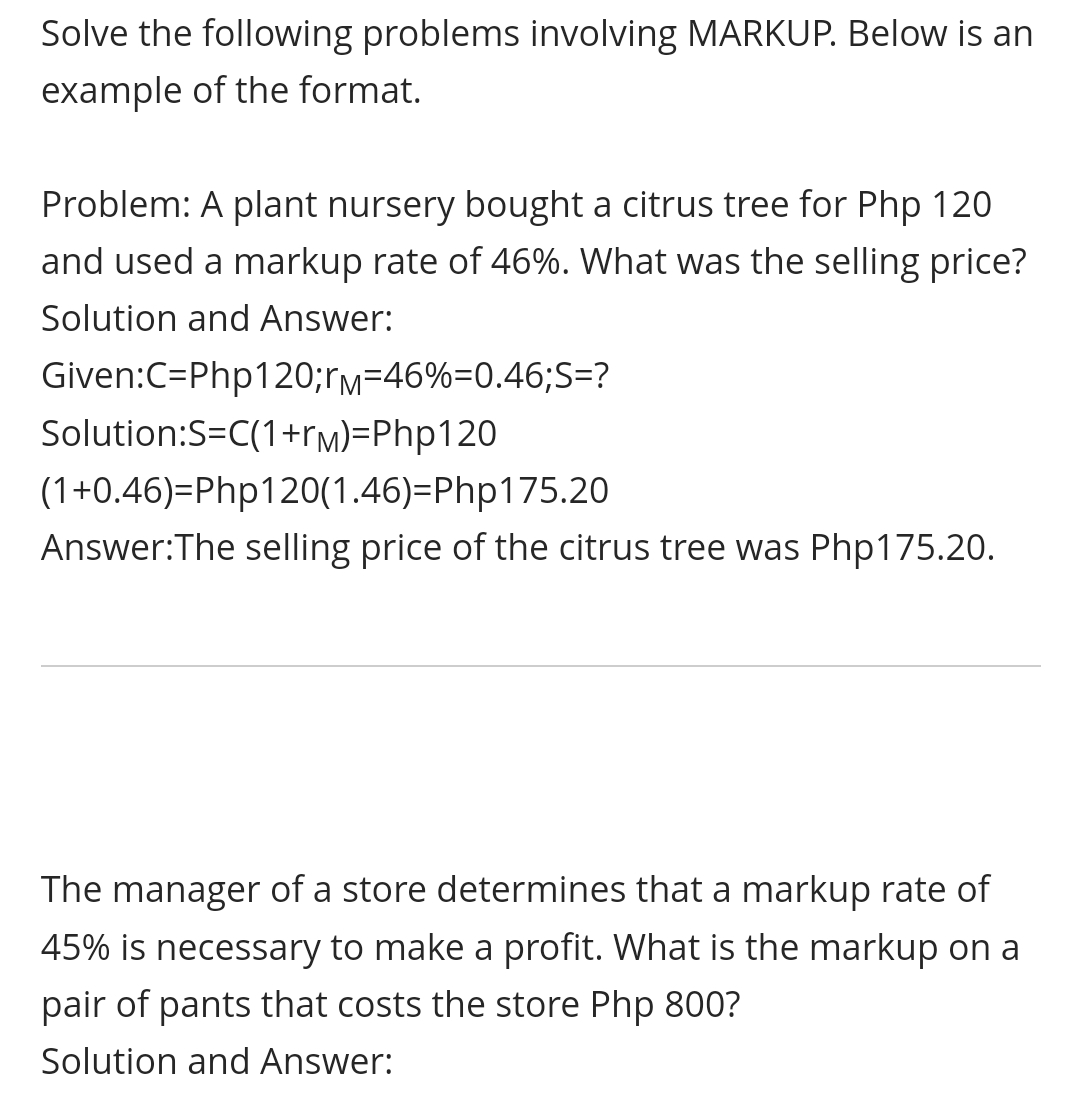 Solve the following problems involving MARKUP. Below is an
example of the format.
Problem: A plant nursery bought a citrus tree for Php 120
and used a markup rate of 46%. What was the selling price?
Solution and Answer:
Given:C=Php120;rm=46%=0.46;S=?
Solution:S=C(1+rm)=Php120
(1+0.46)=Php120(1.46)=Php175.20
Answer:The selling price of the citrus tree was Php175.20.
The manager of a store determines that a markup rate of
45% is necessary to make a profit. What is the markup on a
pair of pants that costs the store Php 800?
Solution and Answer:
