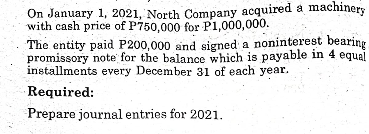 On January 1, 2021, North Company acquired a machinery
with cash price of P750,000 for P1,000,000.
The entity paid P200,000 and signed a noninterest bearing
promissory note for the balance which is payable in 4 equal
installments every December 31 of each year.
Required:
Prepare journal entries for 2021.
