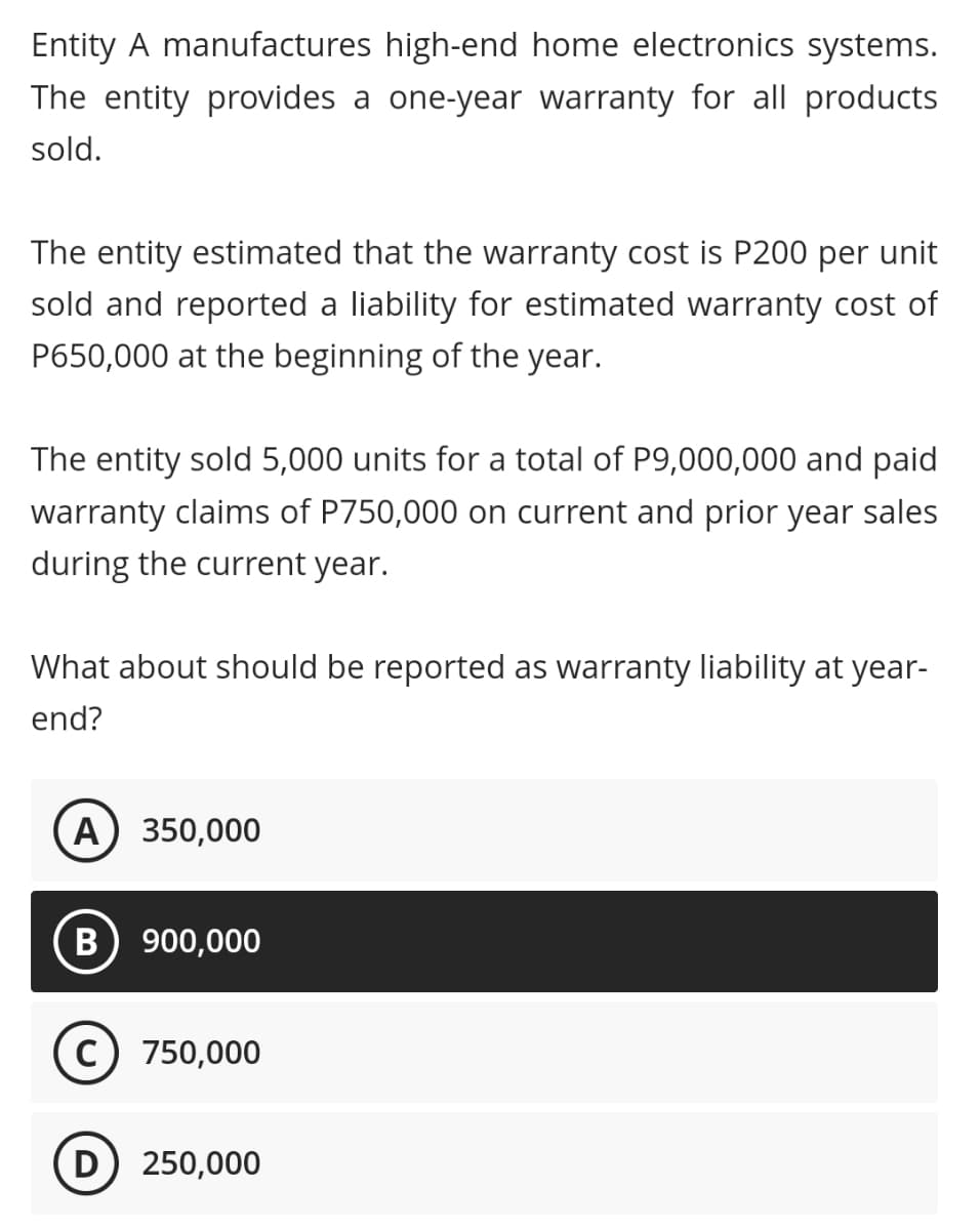 Entity A manufactures high-end home electronics systems.
The entity provides a one-year warranty for all products
sold.
The entity estimated that the warranty cost is P200 per unit
sold and reported a liability for estimated warranty cost of
P650,000 at the beginning of the year.
The entity sold 5,000 units for a total of P9,000,000 and paid
warranty claims of P750,000 on current and prior year sales
during the current year.
What about should be reported as warranty liability at year-
end?
A) 350,000
B) 900,000
c) 750,000
D 250,000
