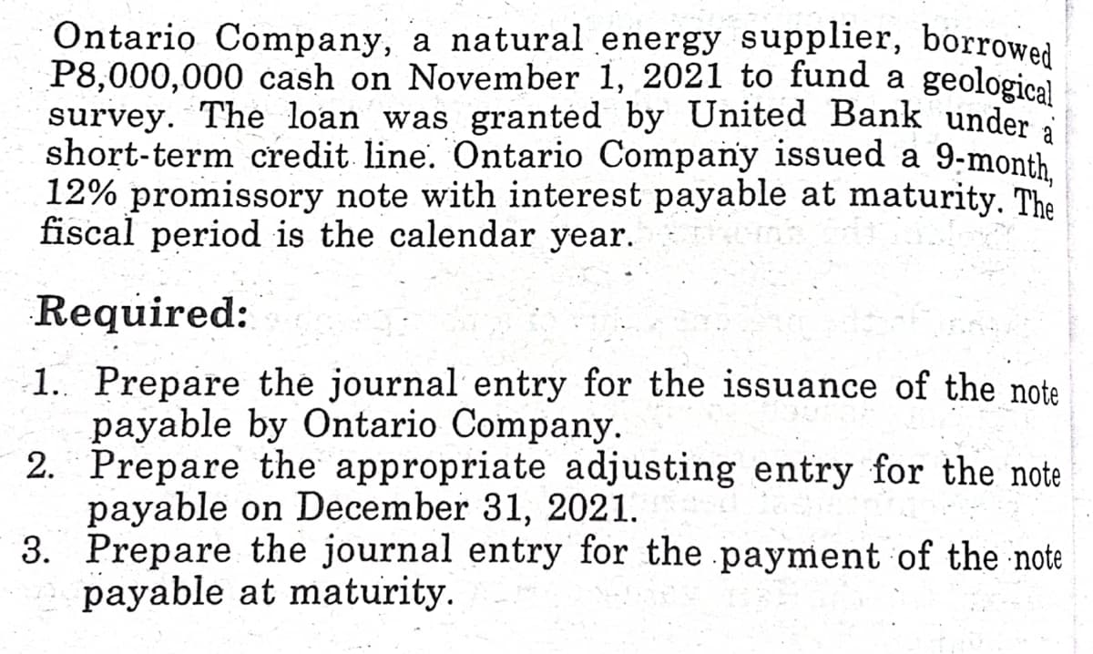 Ontario Company, a natural energy supplier, borrowed
P8,000,000 cash on November 1, 2021 to fund a geological
survey. The loan was granted by United Bank under
short-term credit line. Ontario Company issued a 9-month
12% promissory note with interest payable at maturity. The
fiscal period is the calendar year.
Required:
1. Prepare the journal entry for the issuance of the note
payable by Ontario Company.
2. Prepare the appropriate adjusting entry for the note
payable on December 31, 2021.
3. Prepare the journal entry for the payment of the note
payable at maturity.
