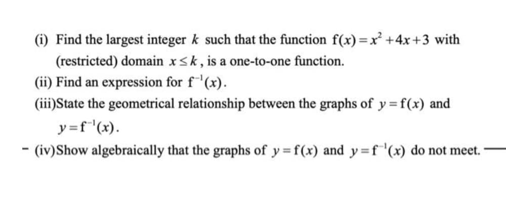 (i) Find the largest integer k such that the function f(x) =x² +4x+3 with
(restricted) domain x<k, is a one-to-one function.
(ii) Find an expression for f"'(x).
(iii)State the geometrical relationship between the graphs of y =f(x) and
y=f"(x).
- (iv)Show algebraically that the graphs of y = f(x) and y=f'(x) do not meet.
