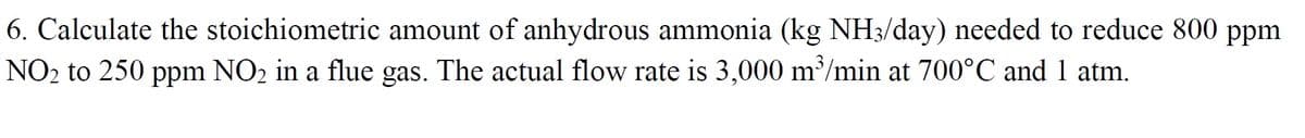 6. Calculate the stoichiometric amount of anhydrous ammonia (kg NH3/day) needed to reduce 800 ppm
NO2 to 250 ppm NO2 in a flue gas. The actual flow rate is 3,000 m’/min at 700°C and 1 atm.
