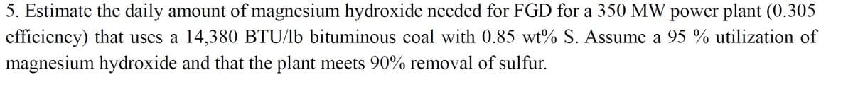 5. Estimate the daily amount of magnesium hydroxide needed for FGD for a 350 MW power plant (0.305
efficiency) that uses a 14,380 BTU/lb bituminous coal with 0.85 wt% S. Assume a 95 % utilization of
magnesium hydroxide and that the plant meets 90% removal of sulfur.
