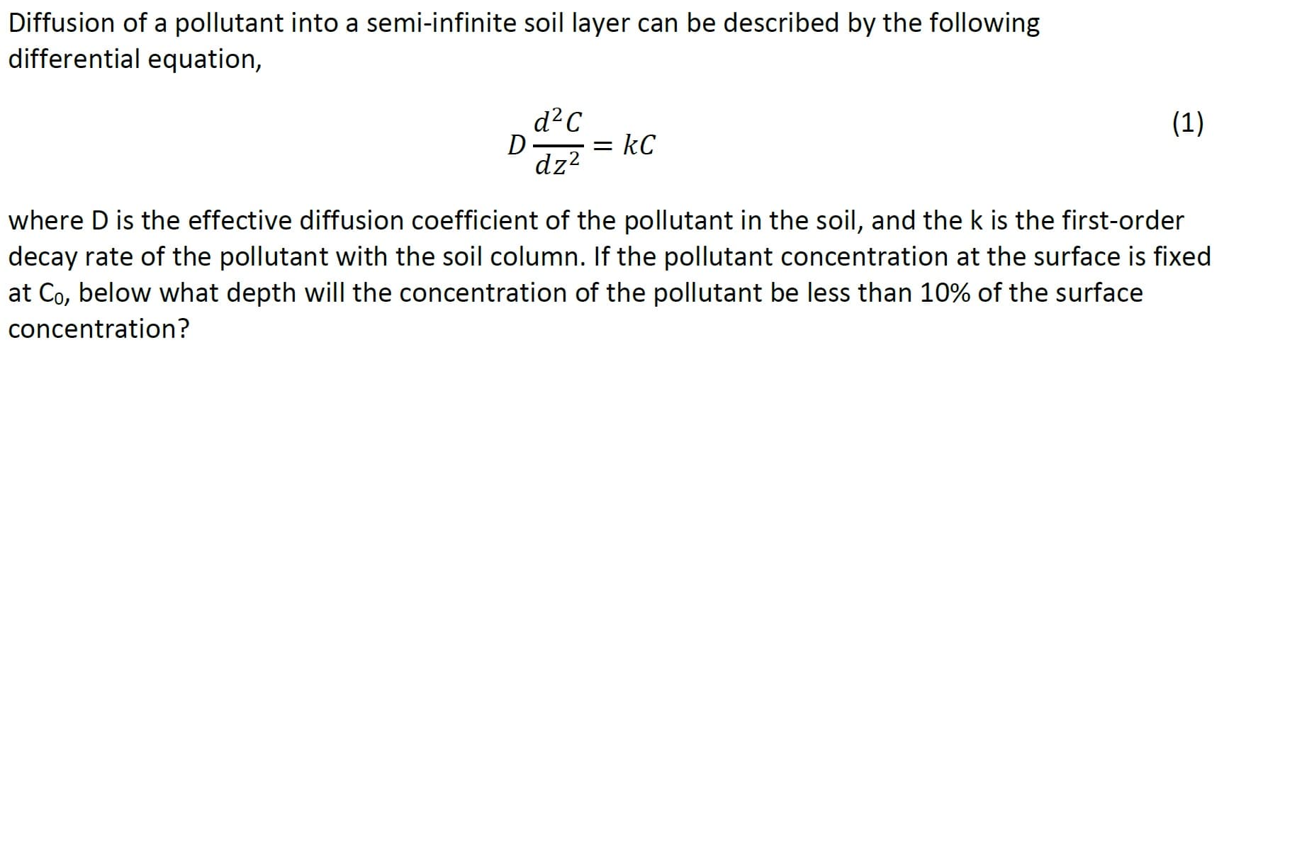 Diffusion of a pollutant into a semi-infinite soil layer can be described by the following
differential equation,
d²C
(1)
= kC
dz?
where D is the effective diffusion coefficient of the pollutant in the soil, and the k is the first-order
decay rate of the pollutant with the soil column. If the pollutant concentration at the surface is fixed
at Co, below what depth will the concentration of the pollutant be less than 10% of the surface
concentration?
