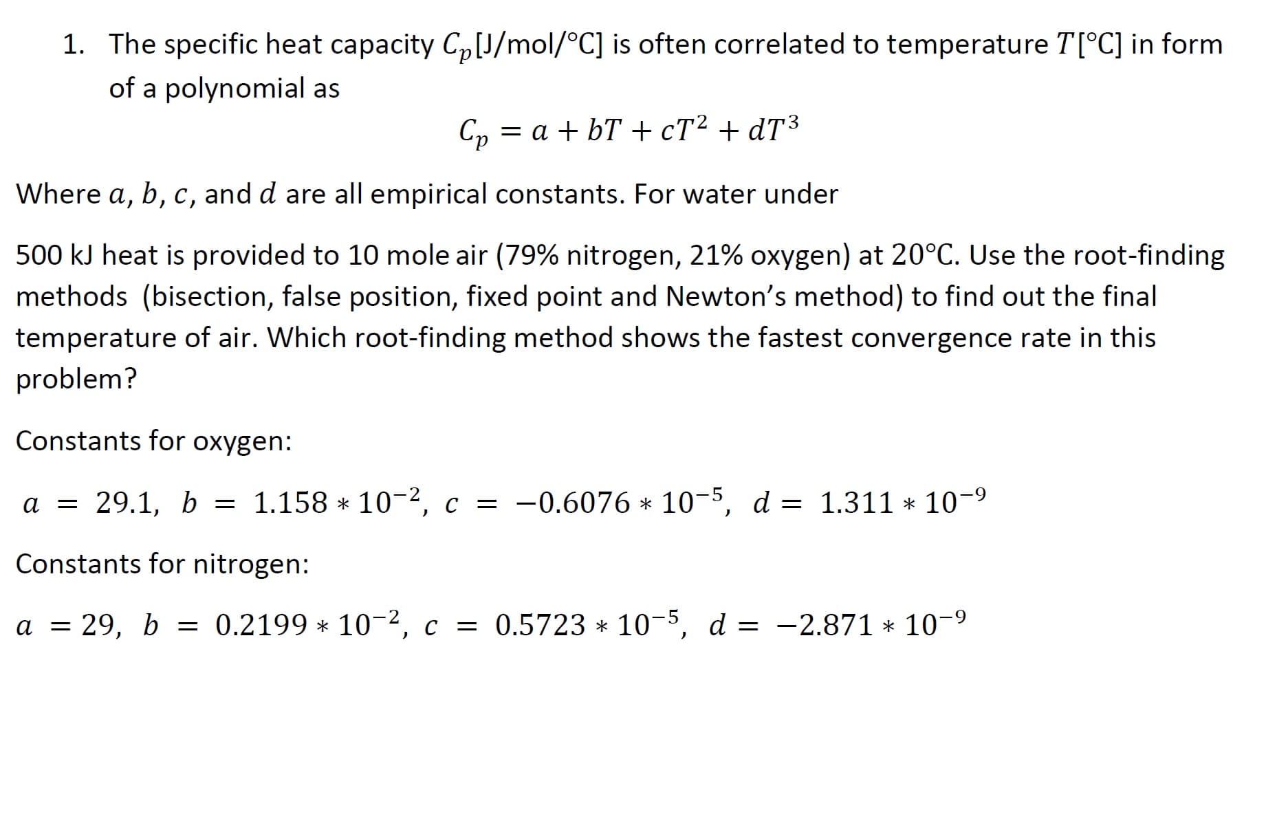 1. The specific heat capacity C,J/mol/°C] is often correlated to temperature T[°C] in form
of a polynomial as
C, = a + bT + cT² + dT³
Where a, b, c, and d are all empirical constants. For water under
500 kJ heat is provided to 10 mole air (79% nitrogen, 21% oxygen) at 20°C. Use the root-finding
methods (bisection, false position, fixed point and Newton's method) to find out the final
temperature of air. Which root-finding method shows the fastest convergence rate in this
problem?
Constants for oxygen:
a = 29.1, b = 1.158 * 10-2, c = -0.6076 * 10-5, d = 1.311 * 10-9
Constants for nitrogen:
a = 29, b = 0.2199 * 10-2, c = 0.5723 * 10-5, d = -2.871 * 10-9
