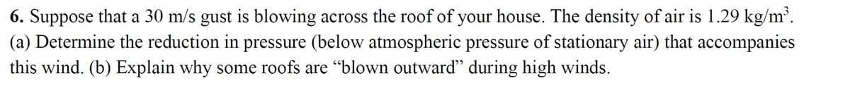 6. Suppose that a 30 m/s gust is blowing across the roof of your house. The density of air is 1.29 kg/m³.
(a) Determine the reduction in pressure (below atmospheric pressure of stationary air) that accompanies
this wind. (b) Explain why some roofs are "blown outward" during high winds.
