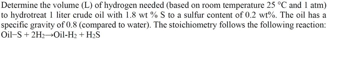 Determine the volume (L) of hydrogen needed (based on room temperature 25 °C and l atm)
to hydrotreat 1 liter crude oil with 1.8 wt % S to a sulfur content of 0.2 wt%. The oil has a
specific gravity of 0.8 (compared to water). The stoichiometry follows the following reaction:
Oil-S + 2H2¬→O¡I-H2 + H2S
