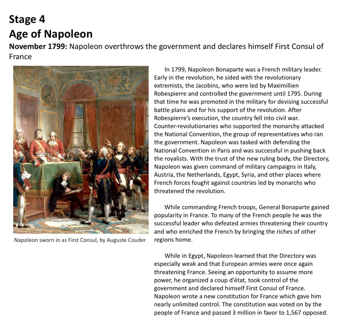 Stage 4
Age of Napoleon
November 1799: Napoleon overthrows the government and declares himself First Consul of
France
In 1799, Napoleon Bonaparte was a French military leader.
Early in the revolution, he sided with the revolutionary
extremists, the Jacobins, who were led by Maximillien
Robespierre and controlled the government until 1795. During
that time he was promoted in the military for devising successful
battle plans and for his support of the revolution. After
Robespierre's execution, the country fell into civil war.
Counter-revolutionaries who supported the monarchy attacked
the National Convention, the group of representatives who ran
the government. Napoleon was tasked with defending the
National Convention in Paris and was successful in pushing back
the royalists. With the trust of the new ruling body, the Directory,
Napoleon was given command of military campaigns in Italy,
Austria, the Netherlands, Egypt, Syria, and other places where
French forces fought against countries led by monarchs who
threatened the revolution.
While commanding French troops, General Bonaparte gained
popularity in France. To many of the French people he was the
successful leader who defeated armies threatening their country
and who enriched the French by bringing the riches of other
Napoleon sworn in as First Consul, by Auguste Couder
regions home.
While in Egypt, Napoleon learned that the Directory was
especially weak and that European armies were once again
threatening France. Seeing an opportunity to assume more
power, he organized a coup d'état, took control of the
government and declared himself First Consul of France.
Napoleon wrote a new constitution for France which gave him
nearly unlimited control. The constitution was voted on by the
people of France and passed 3 million in favor to 1,567 opposed.
