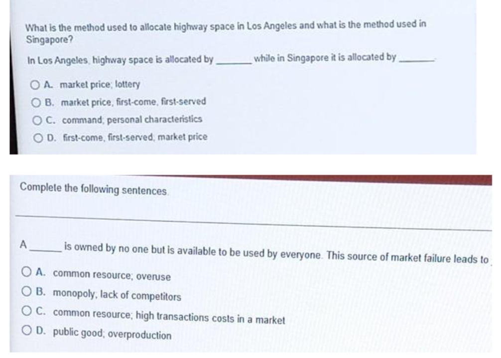What is the method used to allocate highway space in Los Angeles and what is the method used in
Singapore?
In Los Angeles, highway space is allocated by
while in Singapore it is allocated by
OA. market price; lottery
O B. market price, first-come, first-served
OC. command, personal characteristics
OD. first-come, first-served, market price
Complete the following sentences.
is owned by no one but is available to be used by everyone. This source of market failure leads to
O A. common resource, overuse
O B. monopoly, lack of competitors
O C. common resource; high transactions costs in a market
O D. public good, overproduction
