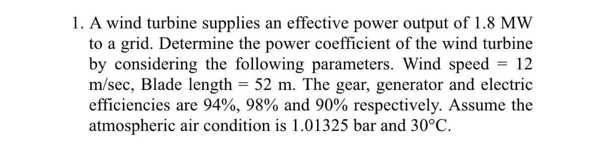 1. A wind turbine supplies an effective power output of 1.8 MW
to a grid. Determine the power coefficient of the wind turbine
by considering the following parameters. Wind speed
m/sec, Blade length = 52 m. The gear, generator and electric
efficiencies are 94%, 98% and 90% respectively. Assume the
atmospheric air condition is 1.01325 bar and 30°C.
12
