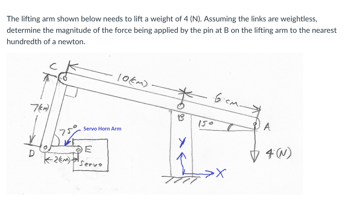 The lifting arm shown below needs to lift a weight of 4 (N). Assuming the links are weightless,
determine the magnitude of the force being applied by the pin at B on the lifting arm to the nearest
hundredth of a newton.
10Em)
6icm-
150
A
Servo Horn Arm
4 (W)
'Servo
