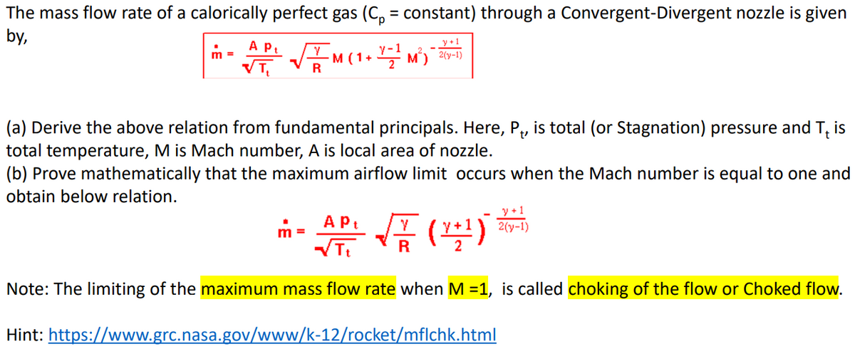 The mass flow rate of a calorically perfect gas (C₁ = constant) through a Convergent-Divergent nozzle is given
by,
m =
A Pt
VT₁
M (1+
y +1
YM²) 2(3-1)
(a) Derive the above relation from fundamental principals. Here, P₁, is total (or Stagnation) pressure and T₁ is
total temperature, M is Mach number, A is local area of nozzle.
(b) Prove mathematically that the maximum airflow limit occurs when the Mach number is equal to one and
obtain below relation.
m
A Pt
√√Tt
Note: The limiting of the maximum mass flow rate when M =1, is called choking of the flow or Choked flow.
Hint: https://www.grc.nasa.gov/www/k-12/rocket/mflchk.html
y+1
2(y-1)
√(4¹)
R