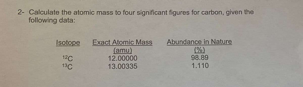 2- Calculate the atomic mass to four significant figures for carbon, given the
following data:
Exact Atomic Mass
(amu)
12.00000
Abundance in Nature
(%)
98.89
Isotope
12C
13C
13.00335
1.110
