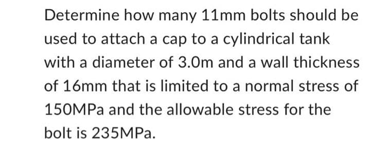 Determine how many 11mm bolts should be
used to attach a cap to a cylindrical tank
with a diameter of 3.0m and a wall thickness
of 16mm that is limited to a normal stress of
150MPa and the allowable stress for the
bolt is 235MPa.