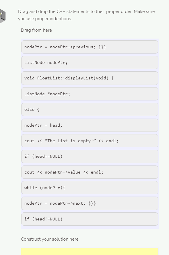 Drag and drop the C++ statements to their proper order. Make sure
you use proper indentions.
Drag from here
nodePtr = nodePtr->previous; }}}
ListNode nodePtr;
void Floatlist::displayList(void) {
ListNode *nodePtr;
else {
nodePtr = head;
cout <« "The List is empty!" « endl;
if (head==NULL)
cout << nodePtr->value « endl;
while (nodePtr){
nodePtr = nodePtr->next; }}}
if (head!=NULL)
Construct your solution here
