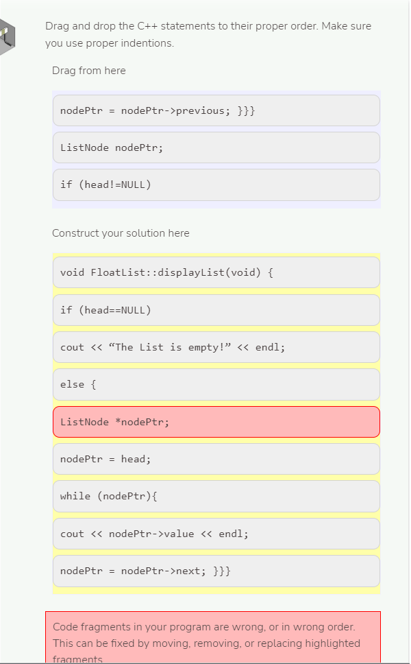 Drag and drop the C++ statements to their proper order. Make sure
you use proper indentions.
Drag from here
nodePtr = nodePtr->previous; }}}
ListNode nodePtr;
if (head!=NULL)
Construct your solution here
void Floatlist::displayList(void) {
if (head==NULL)
cout <« "The List is empty!" « endl;
else {
ListNode *nodePtr;
nodePtr = head;
while (nodePtr){
cout <« nodePtr->value << endl;
nodePtr = nodePtr->next; }}}
Code fragments in your program are wrong, or in wrong order.
This can be fixed by moving, removing, or replacing highlighted
fragments
