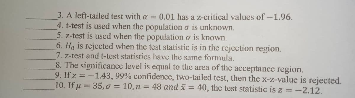 3. A left-tailed test with a = 0.01 has a z-critical values of -1.96.
4. t-test is used when the population o is unknown.
5. z-test is used when the population o is known.
6. Ho is rejected when the test statistic is in the rejection region.
7. z-test and t-test statistics have the same formula.
8. The significance level is equal to the area of the acceptance region.
9. If z = -1.43, 99% confidence, two-tailed test, then the x-z-value is rejected.
10. If μ = 35,0 = 10, n = 48 and x = 40, the test statistic is z = -2.12.
u
1