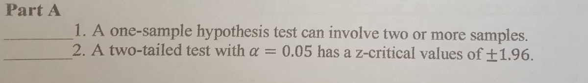 Part A
1. A one-sample hypothesis test can involve two or more samples.
2. A two-tailed test with a : 0.05 has a z-critical values of ±1.96.
1