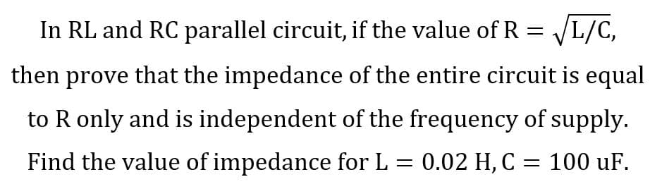 In RL and RC parallel circuit, if the value of R = √L/C,
then prove that the impedance of the entire circuit is equal
to R only and is independent of the frequency of supply.
Find the value of impedance for L = 0.02 H, C = 100 uF.