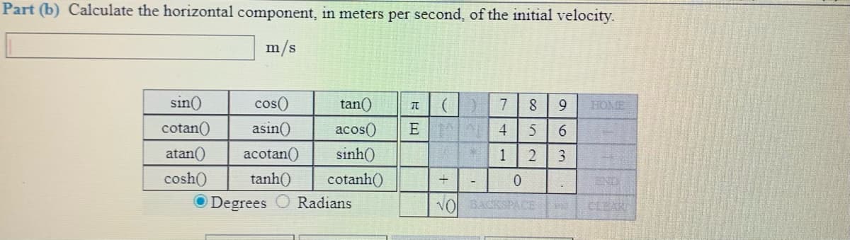 Part (b) Calculate the horizontal component, in meters per second, of the initial velocity.
m/s
sin()
cos()
tan()
9.
HOME
cotan()
asin()
acos()
4
6.
atan()
acotan()
sinh()
1
cosh()
tanh()
cotanh()
END
Degrees
Radians
VO BACKSPACE
CLEAR
