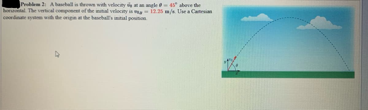 Problem 2: A baseball is thrown with velocity vo at an angle 0 = 45° above the
horizontal. The vertical component of the initial velocity is vo.y = 12.25 m/s. Use a Cartesian
coordinate system with the origin at the baseball's initial position.
