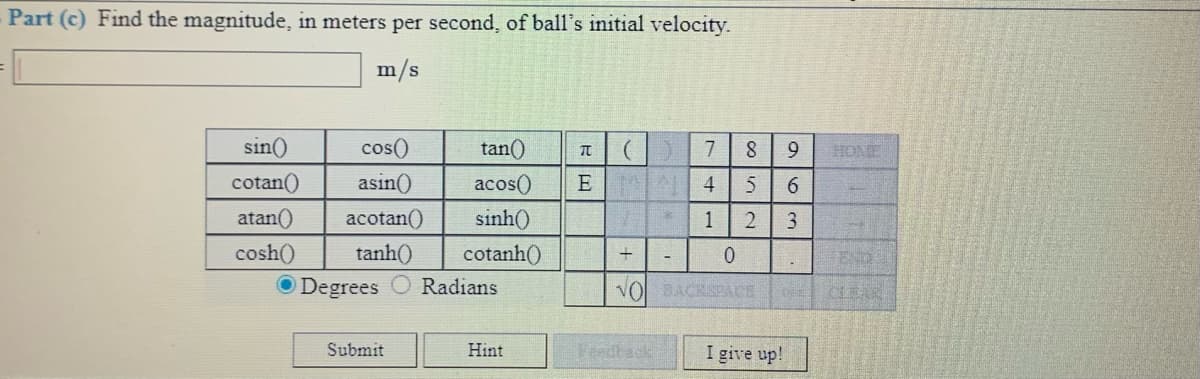 Part (c) Find the magnitude, in meters per second, of ball's initial velocity.
m/s
sin()
cos()
tan()
7
9.
HOME
cotan()
E
sinh()
cotanh()
asin()
acos()
4
atan()
acotan()
1
cosh()
tanh()
END
-
O Degrees
Radians
VOBACKSPACE
CLEAK
Submit
I give up!
Hint
